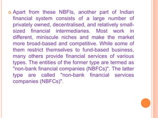    Apart from these NBFIs, another part of Indian
    financial system consists of a large number of
    privately owned, decentralised, and relatively small-
    sized financial intermediaries. Most work in
    different, miniscule niches and make the market
    more broad-based and competitive. While some of
    them restrict themselves to fund-based business,
    many others provide financial services of various
    types. The entities of the former type are termed as
    "non-bank financial companies (NBFCs)". The latter
    type are called "non-bank financial services
    companies (NBFCs)".
 