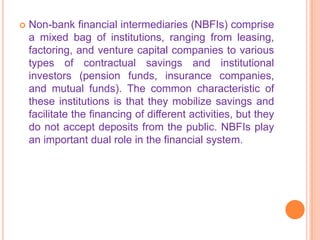    Non-bank financial intermediaries (NBFIs) comprise
    a mixed bag of institutions, ranging from leasing,
    factoring, and venture capital companies to various
    types of contractual savings and institutional
    investors (pension funds, insurance companies,
    and mutual funds). The common characteristic of
    these institutions is that they mobilize savings and
    facilitate the financing of different activities, but they
    do not accept deposits from the public. NBFIs play
    an important dual role in the financial system.
 