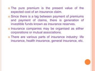  The pure premium is the present value of the
  expected cost of an insurance claim.
 Since there is a lag between payment of premiums
  and payment of claims, there is generation of
  investible funds known as insurance reserves.
 Insurance companies may be organised as either
  corporations or mutual associations.
 There are various parts of insurance industry: life
  insurance, health insurance, general insurance, etc.
 