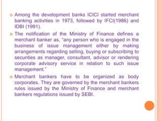    Among the development banks ICICI started merchant
    banking activities in 1973, followed by IFCI(1986) and
    IDBI (1991).
   The notification of the Ministry of Finance defines a
    merchant banker as, “any person who is engaged in the
    business of issue management either by making
    arrangements regarding selling, buying or subscribing to
    securities as manager, consultant, advisor or rendering
    corporate advisory service in relation to such issue
    management.”
   Merchant bankers have to be organized as body
    corporates. They are governed by the merchant bankers
    rules issued by the Ministry of Finance and merchant
    bankers regulations issued by SEBI.
 