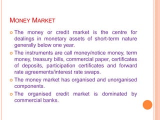 MONEY MARKET
 The money or credit market is the centre for
  dealings in monetary assets of short-term nature
  generally below one year.
 The instruments are call money/notice money, term
  money, treasury bills, commercial paper, certificates
  of deposits, participation certificates and forward
  rate agreements/interest rate swaps.
 The money market has organised and unorganised
  components.
 The organised credit market is dominated by
  commercial banks.
 