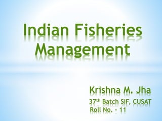 Indian Fisheries 
Management 
Krishna M. Jha 
37th Batch SIF, CUSAT 
Roll No. - 11 
 