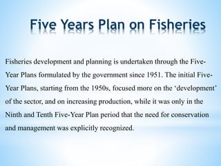 Five Years Plan on Fisheries 
Fisheries development and planning is undertaken through the Five- 
Year Plans formulated by the government since 1951. The initial Five- 
Year Plans, starting from the 1950s, focused more on the ‘development’ 
of the sector, and on increasing production, while it was only in the 
Ninth and Tenth Five-Year Plan period that the need for conservation 
and management was explicitly recognized. 
 