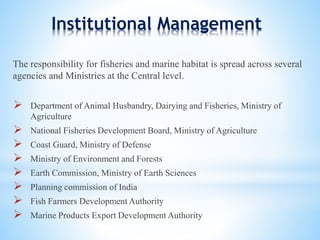 Institutional Management 
The responsibility for fisheries and marine habitat is spread across several 
agencies and Ministries at the Central level. 
 Department of Animal Husbandry, Dairying and Fisheries, Ministry of 
Agriculture 
 National Fisheries Development Board, Ministry of Agriculture 
 Coast Guard, Ministry of Defense 
 Ministry of Environment and Forests 
 Earth Commission, Ministry of Earth Sciences 
 Planning commission of India 
 Fish Farmers Development Authority 
 Marine Products Export Development Authority 
 