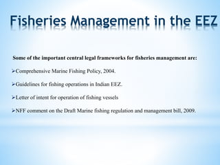 Fisheries Management in the EEZ 
Some of the important central legal frameworks for fisheries management are: 
Comprehensive Marine Fishing Policy, 2004. 
Guidelines for fishing operations in Indian EEZ. 
Letter of intent for operation of fishing vessels 
NFF comment on the Draft Marine fishing regulation and management bill, 2009. 
 