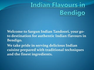 Welcome to Sargun Indian Tandoori, your go-
to destination for authentic Indian flavours in
Bendigo.
We take pride in serving delicious Indian
cuisine prepared with traditional techniques
and the finest ingredients.
 