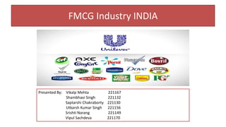 FMCG Industry INDIA 
Presented By: Vikalp Mehta 221167 
Shambhavi Singh 221132 
Saptarshi Chakraborty 221130 
Utkarsh Kumar Singh 221156 
Srishti Narang 221149 
Vipul Sachdeva 221170 
 