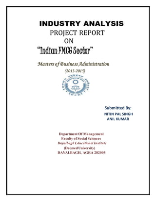 INDUSTRY ANALYSIS
PROJECT REPORT
ON
“IndianFMCGSector”
Masters of Business Administration
(2013-2015)
Submitted By:
NITIN PAL SINGH
ANIL KUMAR
Department Of Management
Faculty of SocialSciences
DayalbaghEducational Institute
(DeemedUniversity)
DAYALBAGH, AGRA 282005
 