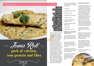 DECEMBER 2015 | WWW.WISHESH.COMWWW.WISHESH.COM | DECEMBER 2015
32
Jowar Roti
pack of calcium,
iron protein and fibre
INDIAN FOOD Recipe
J
Jowar roti is famous but may
not be made by most of us
on regular basis, probably
because of not knowing the
perfect procedure to prepare
it. It is time you consider
this high fibre chapatti
that originated from North
Karnataka to include it in your
regular menu. Wondering
why? Here are the amazing
nutritious benefits from Jowar.
Jowar (Sorghum) is ancient
grain packed with higher
calcium content, iron, protein
and fibre. The gain has many
cardiac benefits as it contains
antioxidants and sorghum
wax. Policosanols in the wax
help in lowering cholesterol
levels. Thus, it is an amazing
grain that should be included
in your diet. It goes well with
raita, dal, curries or simple
Process to make roti
The procedure is similar to the
one used to make chapathi
or wheat flour roti. Once your
dough is ready, keep it aside
for 10 minutes. Then, take a
small piece of dough, make
it circular using your palm.
Place it on a flat surface of
your kitchen platform to press.
Use right hand to beat the
dough in the form of circle,
while you have to use left
hand to maintain circle. Keep
using dry flour intermittently to
avoid sticking of the dough to
the surface, while making roti.
Once the roti is prepared,
carefully transfer it to a hot
tawa.
While the roti’s lower part gets
slightly dry, use a soft piece
of cloth to apply water on its
upper surface. Let the water
evaporates a little.
Now, carefully reverse the
roti and let the other side get
cooked by gently pressing
with cloth. The puffs of roti
separate into two layers with
steam inside.
Now take out your Jowar roti,
it is ready to serve.
noting. Jowar is available all
over India and many countries
in the World.
* Serves: 10
* Preparation time: 20min
* Cook time: 3min
* Extra time: 2min soaking
* Ready in: 25min
* Ingredients required to
prepare Jowar roti
* Jowar ata (flour): 250gm,
finely ground
* Salt to tast
* Boiled water: 1/2 cup
Method of preparation
of Jowar roti
Take a kadhai with shallow
depth and wide mouth. Put
finely ground Jowar atta into
it.
Add the water and process
the atta to make dough.
(This dough is called jigatu in
Kannada.)
To jigatu and add dry jowar
flour, knead it thoroughly with
just enough water.
See to it that the dough gets
consistency as that of
chapati dough (may be
even less water than
that).
While
the roti’s
lower
part gets
slightly
dry, use a
soft piece
of cloth
to apply
water on
its upper
surface.
 