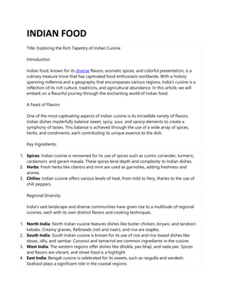 INDIAN FOOD
Title: Exploring the Rich Tapestry of Indian Cuisine
Introduction
Indian food, known for its diverse flavors, aromatic spices, and colorful presentation, is a
culinary treasure trove that has captivated food enthusiasts worldwide. With a history
spanning millennia and a geography that encompasses various regions, India's cuisine is a
reflection of its rich culture, traditions, and agricultural abundance. In this article, we will
embark on a flavorful journey through the enchanting world of Indian food.
A Feast of Flavors
One of the most captivating aspects of Indian cuisine is its incredible variety of flavors.
Indian dishes masterfully balance sweet, spicy, sour, and savory elements to create a
symphony of tastes. This balance is achieved through the use of a wide array of spices,
herbs, and condiments, each contributing its unique essence to the dish.
Key Ingredients:
1. Spices: Indian cuisine is renowned for its use of spices such as cumin, coriander, turmeric,
cardamom, and garam masala. These spices lend depth and complexity to Indian dishes.
2. Herbs: Fresh herbs like cilantro and mint are used as garnishes, adding freshness and
aroma.
3. Chilies: Indian cuisine offers various levels of heat, from mild to fiery, thanks to the use of
chili peppers.
Regional Diversity
India's vast landscape and diverse communities have given rise to a multitude of regional
cuisines, each with its own distinct flavors and cooking techniques.
1. North India: North Indian cuisine features dishes like butter chicken, biryani, and tandoori
kebabs. Creamy gravies, flatbreads (roti and naan), and rice are staples.
2. South India: South Indian cuisine is known for its use of rice and rice-based dishes like
dosas, idlis, and sambar. Coconut and tamarind are common ingredients in the cuisine.
3. West India: The western regions offer dishes like dhokla, pav bhaji, and vada pav. Spices
and flavors are vibrant, and street food is a highlight.
4. East India: Bengali cuisine is celebrated for its sweets, such as rasgulla and sandesh.
Seafood plays a significant role in the coastal regions.
 