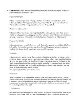 5. Central India: Central Indian cuisine combines elements from various regions. Dishes like
poha and kebabs are popular here.
Vegetarian Delights
India is a vegetarian paradise, offering a plethora of meatless options that are both
nutritious and flavorful. Vegetarian dishes like paneer tikka, aloo gobi, and dal makhani
showcase the versatility of vegetables, legumes, and dairy products.
Street Food Extravaganza
Indian street food is a vibrant and integral part of the culinary scene. From chaat (savory
snacks) to golgappa (hollow, crispy spheres filled with spicy tamarind water), street vendors
serve up a wide range of tantalizing treats that capture the essence of Indian cuisine.
Desserts that Delight
Indian desserts are a sweet finale to any meal. Classics like gulab jamun, jalebi, and kulfi are
beloved for their indulgent sweetness and rich flavors. Many desserts incorporate dairy
products like ghee and milk, resulting in creamy, satisfying treats.
Conclusion
Indian cuisine is a tapestry woven from centuries of tradition and a love for culinary artistry.
Its diverse flavors, regional nuances, and vibrant street food culture make it a global favorite.
Whether you savor the fiery curries of North India, the aromatic spices of the South, or the
street food delights found in every corner, Indian food offers a journey of taste and culture
like no other. So, take a seat at the table, and let India's culinary magic transport you to a
world of unparalleled gastronomic delight.
Title: Exploring the Rich Tapestry of Indian Cuisine
Introduction
Indian food, known for its diverse flavors, aromatic spices, and colorful presentation, is a culinary
treasure trove that has captivated food enthusiasts worldwide. With a history spanning millennia and
a geography that encompasses various regions, India's cuisine is a reflection of its rich culture,
traditions, and agricultural abundance. In this article, we will embark on a flavorful journey through
the enchanting world of Indian food.
A Feast of Flavors
One of the most captivating aspects of Indian cuisine is its incredible variety of flavors. Indian dishes
masterfully balance sweet, spicy, sour, and savory elements to create a symphony of tastes. This
 