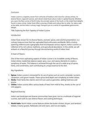Conclusion
Indian cuisine is a tapestry woven from centuries of tradition and a love for culinary artistry. Its
diverse flavors, regional nuances, and vibrant street food culture make it a global favorite. Whether
you savor the fiery curries of North India, the aromatic spices of the South, or the street food delights
found in every corner, Indian food offers a journey of taste and culture like no other. So, take a seat
at the table, and let India's culinary magic transport you to a world of unparalleled gastronomic
delight.
Title: Exploring the Rich Tapestry of Indian Cuisine
Introduction
Indian food, known for its diverse flavors, aromatic spices, and colorful presentation, is a
culinary treasure trove that has captivated food enthusiasts worldwide. With a history
spanning millennia and a geography that encompasses various regions, India's cuisine is a
reflection of its rich culture, traditions, and agricultural abundance. In this article, we will
embark on a flavorful journey through the enchanting world of Indian food.
A Feast of Flavors
One of the most captivating aspects of Indian cuisine is its incredible variety of flavors.
Indian dishes masterfully balance sweet, spicy, sour, and savory elements to create a
symphony of tastes. This balance is achieved through the use of a wide array of spices,
herbs, and condiments, each contributing its unique essence to the dish.
Key Ingredients:
1. Spices: Indian cuisine is renowned for its use of spices such as cumin, coriander, turmeric,
cardamom, and garam masala. These spices lend depth and complexity to Indian dishes.
2. Herbs: Fresh herbs like cilantro and mint are used as garnishes, adding freshness and
aroma.
3. Chilies: Indian cuisine offers various levels of heat, from mild to fiery, thanks to the use of
chili peppers.
Regional Diversity
India's vast landscape and diverse communities have given rise to a multitude of regional
cuisines, each with its own distinct flavors and cooking techniques.
1. North India: North Indian cuisine features dishes like butter chicken, biryani, and tandoori
kebabs. Creamy gravies, flatbreads (roti and naan), and rice are staples.
 