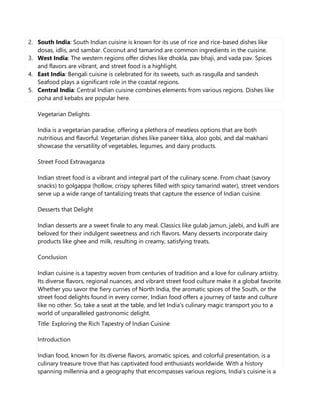 2. South India: South Indian cuisine is known for its use of rice and rice-based dishes like
dosas, idlis, and sambar. Coconut and tamarind are common ingredients in the cuisine.
3. West India: The western regions offer dishes like dhokla, pav bhaji, and vada pav. Spices
and flavors are vibrant, and street food is a highlight.
4. East India: Bengali cuisine is celebrated for its sweets, such as rasgulla and sandesh.
Seafood plays a significant role in the coastal regions.
5. Central India: Central Indian cuisine combines elements from various regions. Dishes like
poha and kebabs are popular here.
Vegetarian Delights
India is a vegetarian paradise, offering a plethora of meatless options that are both
nutritious and flavorful. Vegetarian dishes like paneer tikka, aloo gobi, and dal makhani
showcase the versatility of vegetables, legumes, and dairy products.
Street Food Extravaganza
Indian street food is a vibrant and integral part of the culinary scene. From chaat (savory
snacks) to golgappa (hollow, crispy spheres filled with spicy tamarind water), street vendors
serve up a wide range of tantalizing treats that capture the essence of Indian cuisine.
Desserts that Delight
Indian desserts are a sweet finale to any meal. Classics like gulab jamun, jalebi, and kulfi are
beloved for their indulgent sweetness and rich flavors. Many desserts incorporate dairy
products like ghee and milk, resulting in creamy, satisfying treats.
Conclusion
Indian cuisine is a tapestry woven from centuries of tradition and a love for culinary artistry.
Its diverse flavors, regional nuances, and vibrant street food culture make it a global favorite.
Whether you savor the fiery curries of North India, the aromatic spices of the South, or the
street food delights found in every corner, Indian food offers a journey of taste and culture
like no other. So, take a seat at the table, and let India's culinary magic transport you to a
world of unparalleled gastronomic delight.
Title: Exploring the Rich Tapestry of Indian Cuisine
Introduction
Indian food, known for its diverse flavors, aromatic spices, and colorful presentation, is a
culinary treasure trove that has captivated food enthusiasts worldwide. With a history
spanning millennia and a geography that encompasses various regions, India's cuisine is a
 