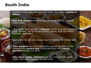 South India
• Southern India does not use fried foods, but rather roasted or
baked.
• Rice and coconut products may be found also on a typical
Indian plate.
• One of the most general is Sambar which is curried vegetable
soup. Sambar can be found at other places, such as Andhra,
Chennai, Hyderabad
• Each place has its own unique way of creating the correct dish.
• Fine desserts also are created throughout Southern India.
Desserts like mysore pak (chick pea dish) and creamy
payasum (milky rice dish).
• Idly, Dosa , Vada, utthapam are few very popular south
Indian dish which popular all over India.
 