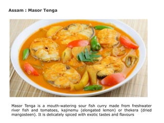 Assam : Masor Tenga
Masor Tenga is a mouth-watering sour fish curry made from freshwater
river fish and tomatoes, kajinemu (elongated lemon) or thekera (dried
mangosteen). It is delicately spiced with exotic tastes and flavours
 