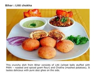 Bihar : Litti chokha
This crunchy dish from Bihar consists of Litti (wheat balls stuffed with
Pitthi – roasted and spiced gram flour) and Chokha (mashed potatoes). It
tastes delicious with pure desi ghee on the side.
 