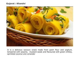 Gujarat : Khandvi
It is a delicious savoury snack made from gram flour and yoghurt,
tempered with sesame, mustard seeds and flavoured with green chillies,
sprinkled coconut and coriander
 