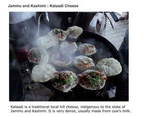 Jammu and Kashmir : Kalaadi Cheese
Kalaadi is a traditional local hill cheese, indigenous to the state of
Jammu and Kashmir. It is very dense, usually made from cow’s milk.
 