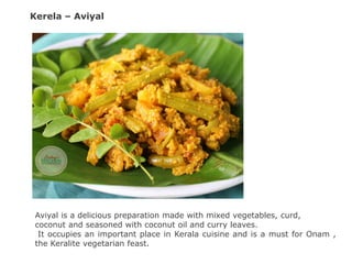 Kerela – Aviyal
Aviyal is a delicious preparation made with mixed vegetables, curd,
coconut and seasoned with coconut oil and curry leaves.
It occupies an important place in Kerala cuisine and is a must for Onam ,
the Keralite vegetarian feast.
 