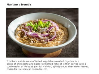 Manipur : Iromba
Iromba is a dish made of boiled vegetables mashed together in a
sauce of chilli paste and ngari (fermented fish). It is then served with a
combination of herbs as garnish – onion, spring onion, chameleon leaves,
coriander, vietnamese coriander, etc.
 