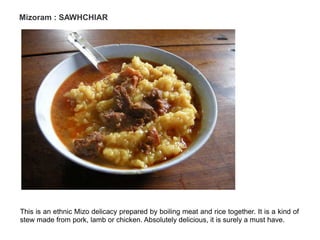 Mizoram : SAWHCHIAR
This is an ethnic Mizo delicacy prepared by boiling meat and rice together. It is a kind of
stew made from pork, lamb or chicken. Absolutely delicious, it is surely a must have.
 