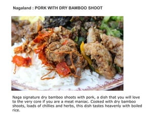 Nagaland : PORK WITH DRY BAMBOO SHOOT
Naga signature dry bamboo shoots with pork, a dish that you will love
to the very core if you are a meat maniac. Cooked with dry bamboo
shoots, loads of chillies and herbs, this dish tastes heavenly with boiled
rice.
 