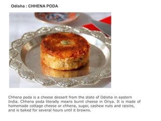 Odisha : CHHENA PODA
Chhena poda is a cheese dessert from the state of Odisha in eastern
India. Chhena poda literally means burnt cheese in Oriya. It is made of
homemade cottage cheese or chhena, sugar, cashew nuts and raisins,
and is baked for several hours until it browns.
 