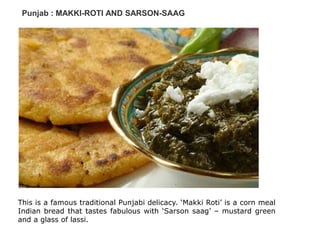 Punjab : MAKKI-ROTI AND SARSON-SAAG
This is a famous traditional Punjabi delicacy. ‘Makki Roti’ is a corn meal
Indian bread that tastes fabulous with ‘Sarson saag’ – mustard green
and a glass of lassi.
 