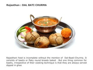 Rajasthan : DAL BATI CHURMA
Rajasthani food is incomplete without the mention of Dal-Baati-Churma. It
consists of baatis or flaky round breads baked . But one thing common for
baatis, irrespective of their cooking technique is that they are always served
dipped in ghee
 