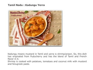 Tamil Nadu : Kadungu Yerra
Kadungu means mustard in Tamil and yerra is shrimp/prawn. So, this dish
has originated from Puducherry and has the blend of Tamil and French
flavor in it.
Shrimp is cooked with potatoes, tomatoes and coconut milk with mustard
and fenugreek paste.
 
