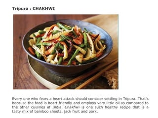 Tripura : CHAKHWI
Every one who fears a heart attack should consider settling in Tripura. That's
because the food is heart-friendly and employs very little oil as compared to
the other cuisines of India. Chakhwi is one such healthy recipe that is a
tasty mix of bamboo shoots, jack fruit and pork.
 