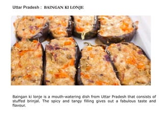 Uttar Pradesh : BAINGAN KI LONJE
Baingan ki lonje is a mouth-watering dish from Uttar Pradesh that consists of
stuffed brinjal. The spicy and tangy filling gives out a fabulous taste and
flavour.
 