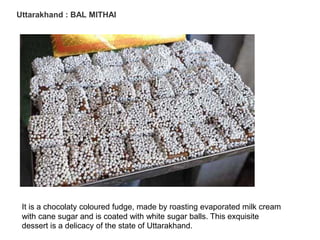 Uttarakhand : BAL MITHAI
It is a chocolaty coloured fudge, made by roasting evaporated milk cream
with cane sugar and is coated with white sugar balls. This exquisite
dessert is a delicacy of the state of Uttarakhand.
 