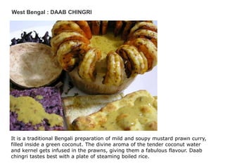 West Bengal : DAAB CHINGRI
It is a traditional Bengali preparation of mild and soupy mustard prawn curry,
filled inside a green coconut. The divine aroma of the tender coconut water
and kernel gets infused in the prawns, giving them a fabulous flavour. Daab
chingri tastes best with a plate of steaming boiled rice.
 