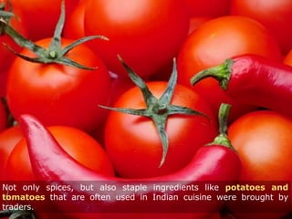 Not only spices, but also staple ingredients like potatoes and
tomatoes that are often used in Indian cuisine were brought by
traders.
 