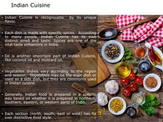 Indian Cuisine
• Indian Cuisine is recognizable by its unique
flavor.
• Each dish is made with specific spices. According
to many people, Indian Cuisine has its own
distinct smell and taste. Spices are one of the
vital taste enhancers in India.
• Oil is another important part of Indian Cuisine,
like coconut oil and mustard oil.
• Vegetables dishes vary according to the region
and season. Vegetables may be the main dish or
used as a side dish, but they are commonly used
in Indian cuisine.
• Generally, Indian food is prepared in a specific
way based on whether it is prepared in northern,
southern, eastern, or western parts of India.
• Each section (north, south, east or west) has its
own distinctive food style. .
 