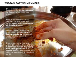 INDIAN EATING MANNERS
• In a common Indian household,
people usually sit on the floor,
on pillows, or on really low
stools.
• Food is not eaten by using
utensils, such as forks, but
rather eaten with the fingers
of the right hand.
• Though, these customs are
traditional, they are slowly
losing popularity because of
modern habits within the
civilization.
• Diverse serving styles vary
within different sections of India.
A common way of displaying
food throughout India is
called “thali” (a large plate with
different samples of Indian food
on it).
 