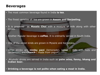 Beverages
• The most common beverage found in India is tea.
• The finest varieties of tea are grown in Assam and Darjeeling.
• It is prepared as Masala Chai with a mixture of milk along with other
spices.
• Another Popular beverage is coffee. It is ordinarily served in South India.
• One of the nicest kinds are grown in Mysore and Karnataka.
• Other drinks are nimbu pani (lemonade), Lassi ( milk with nuts and
cardamom) and Chaach ( made from yogurt).
• Alcoholic drinks are served in India such as palm wine, fenny, bhang and
Indian beer.
• Drinking a beverage is not polite when eating a meal in India.
 