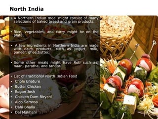 North India
• A Northern Indian meal might consist of many
selections of baked bread and grain products.
• Rice, vegetables, and curry might be on the
plate.
• A few ingredients in Northern India are made
with dairy products, such as yogurt, milk,
paneer, ghee,butter.
• Some other meals might have Roti such as,
naan, paratha, and tandor.
• List of Traditional North Indian Food
• Chole Bhature
• Butter Chicken
• Rogan Josh
• Chicken Dum Biryani
• Aloo Samosa
• Dahi Bhalla
• Dal Makhani
 