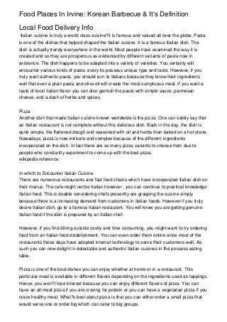 Food Places In Irvine: Korean Barbecue & It's Definition

Local Food Delivery Info
 Italian cuisine is truly a world class cuisine?it is famous and valued all over the globe. Pasta
is one of the dishes that helped shaped the Italian cuisine. It is a famous Italian dish. The
dish is actually trendy everywhere in the world. Most people have examined the way it is
created and so they are prosperous as evidenced by different variants of pasta now in
existence. The dish happens to be adapted into a variety of varieties. You certainly will
encounter various kinds of pasta, every its possess unique type and taste. However, if you
truly want authentic pasta, you should turn to Italians because they know their ingredients
well that even a plain pasta and olive oil will create the most sumptuous meal. If you want a
taste of local Italian flavor you can also garnish the pasta with simple sauce, parmesan
cheese, and a dash of herbs and spices.


Pizza
Another dish that made Italian cuisine known worldwide is the pizza. One can safely say that
an Italian restaurant is not complete without this delicious dish. Back in the day, the dish is
quite simple, the flattened dough and seasoned with oil and herbs then baked on a hot stone.
Nowadays, pizza is now intricate and complex because of the different ingredients
incorporated on the dish. In fact there are so many pizza variants to choose from due to
people who constantly experiment to come up with the best pizza.
wikipedia reference


In which to Encounter Italian Cuisine
There are numerous restaurants and fast food chains which have incorporated Italian dish on
their menus. The cafe might not be Italian however , you can continue to practical knowledge
Italian food. This is doable considering chefs presently are grasping the cuisine simply
because there is a increasing demand from customers in Italian foods. However if you truly
desire Italian dish, go to a famous Italian restaurant. You will know you are getting genuine
Italian food if the dish is prepared by an Italian chef.


However, if you find dining outside costly and time consuming, you might want to try ordering
food from an Italian food establishment. You can even order them online since most of the
restaurants these days have adopted internet technology to serve their customers well. As
such you can now delight in delectable and authentic Italian cuisines in the possess eating
table.


Pizza is one of the best dishes you can enjoy whether at home or in a restaurant. This
particular meal is available in different flavors depending on the ingredients used as toppings.
Hence, you won?t lose interest because you can enjoy different flavors of pizza. You can
have an all meat pizza if you are craving for protein or you can have a vegetarian pizza if you
crave healthy meal. What?s best about pizza is that you can either order a small pizza that
would serve one or order big which can cater to big groups.
 