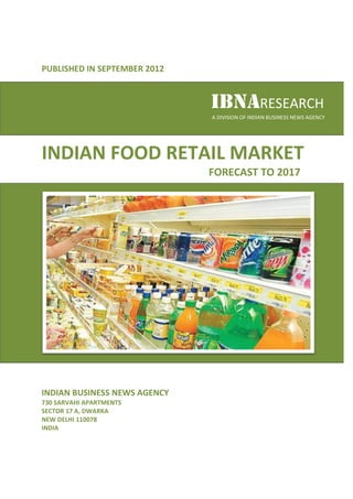 PUBLISHED IN SEPTEMBER 2012
           N


                              IBNARESEARCH
                              A DIVISION OF INDIAN BUSINESS NEWS AGENCY




INDIAN FOOD RETAIL MARKET
                    ARKET
                              FORECAST TO 2017




INDIAN BUSINESS NEWS AGENCY
730 SARVAHI APARTMENTS
SECTOR 17 A, DWARKA
NEW DELHI 110078
INDIA
 