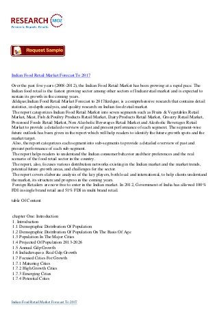 Indian Food Retail Market Forecast To 2017
Over the past five years (2008-2012), the Indian Food Retail Market has been growing at a rapid pace. The
Indian food retail is the fastest growing sector among other sectors of Indian retail market and is expected to
sustain its growth in the coming years.
&ldquo;Indian Food Retail Market Forecast to 2017&rdquo; is a comprehensive research that contains detail
statistics, in-depth analysis, and quality research on Indian food retail market.
The report categorizes Indian Food Retail Market into seven segments such as Fruits & Vegetables Retail
Market, Meat, Fish & Poultry Products Retail Market, Dairy Products Retail Market, Grocery Retail Market,
Processed Foods Retail Market, Non Alcoholic Beverages Retail Market and Alcoholic Beverages Retail
Market to provide a detailed overview of past and present performance of each segment. The segment-wise
future outlook has been given in the report which will help readers to identify the future growth spots and the
market target.
Also, the report categorizes each segment into sub-segments to provide a detailed overview of past and
present performance of each sub-segment.
The report helps readers to understand the Indian consumer behavior and their preferences and the real
scenario of the food retail sector in the country.
The report, also, focuses various distribution networks existing in the Indian market and the market trends,
potential future growth areas, and challenges for the sector.
The report covers elaborate analysis of the key players, both local and international, to help clients understand
the market, its structure and progress in the coming years.
Foreign Retailers are now free to enter in the Indian market. In 2012, Government of India has allowed 100%
FDI in single brand retail and 51% FDI in multi brand retail.
table Of Content
chapter One: Introduction
1. Introduction
1.1 Demographic Distribution Of Population
1.2 Demographic Distribution Of Population On The Basis Of Age
1.3 Population In The Major Cities
1.4 Projected Of Population 2013-2026
1.5 Annual Gdp Growth
1.6 India&rsquo;s Real Gdp Growth
1.7 Focused Cities For Growth
1.7.1 Maturing Cities
1.7.2 High Growth Cities
1.7.3 Emerging Cities
1.7.4 Potential Cities
Indian Food Retail Market Forecast To 2017
 