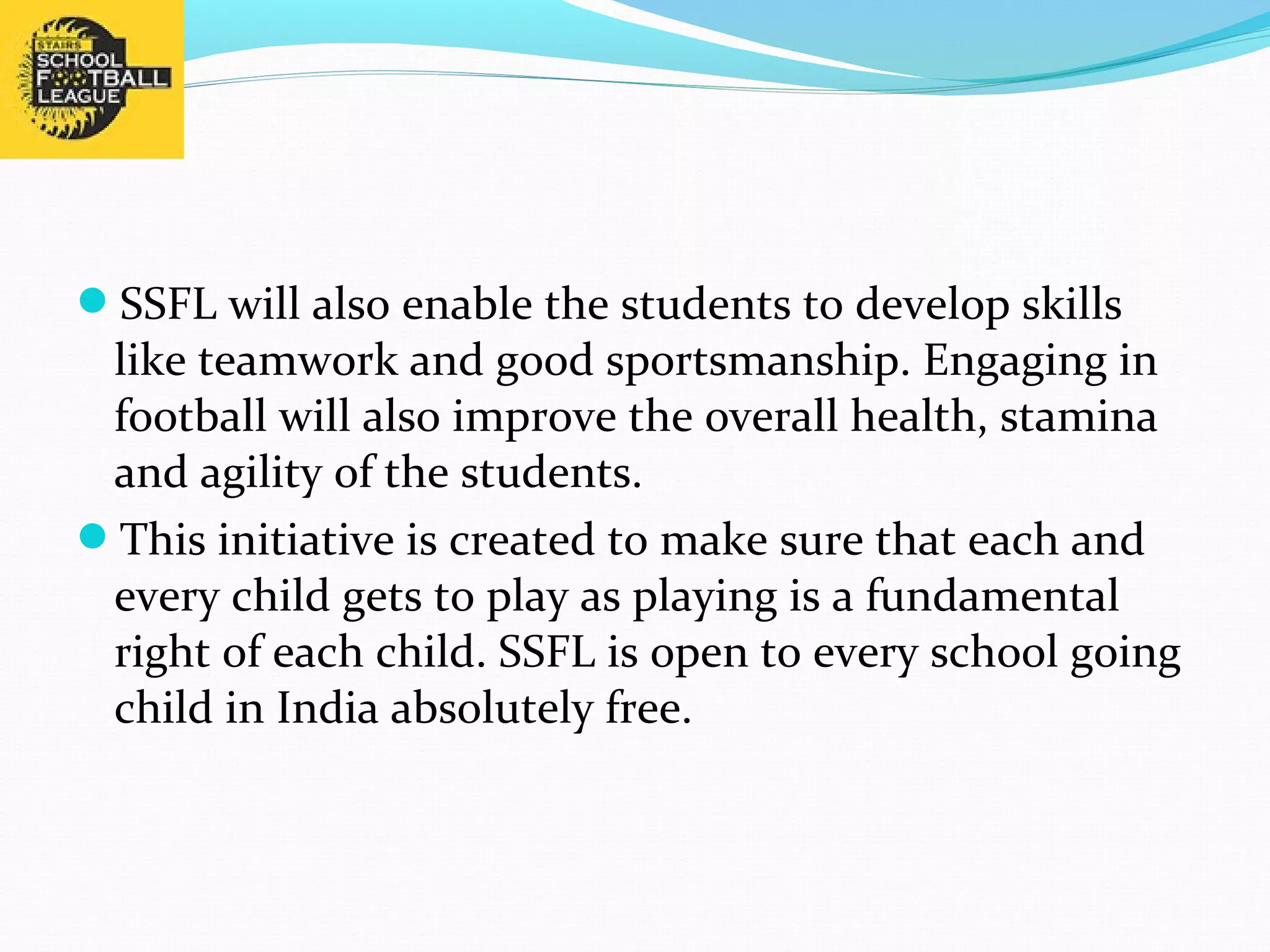 SSFL will also enable the students to develop skills 
like teamwork and good sportsmanship. Engaging in 
football will also improve the overall health, stamina 
and agility of the students. 
This initiative is created to make sure that each and 
every child gets to play as playing is a fundamental 
right of each child. SSFL is open to every school going 
child in India absolutely free. 
 