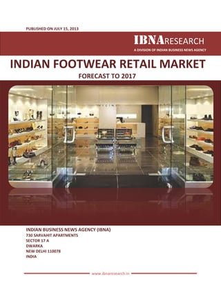 PUBLISHED ON JULY 15, 2013
INDIAN FOOTWEAR
FORECAST
INDIAN BUSINESS NEWS AGENCY (IBNA)
730 SARVAHIT APARTMENTS
SECTOR 17 A
DWARKA
NEW DELHI 110078
INDIA
www.ibnaresearch.in
IBNARESEARCH
A DIVISION OF INDIAN BUSINESS
INDIAN FOOTWEAR RETAIL MARKET
FORECAST TO 2017
INDIAN BUSINESS NEWS AGENCY (IBNA)
RESEARCH
INDIAN BUSINESS NEWS AGENCY
MARKET
 