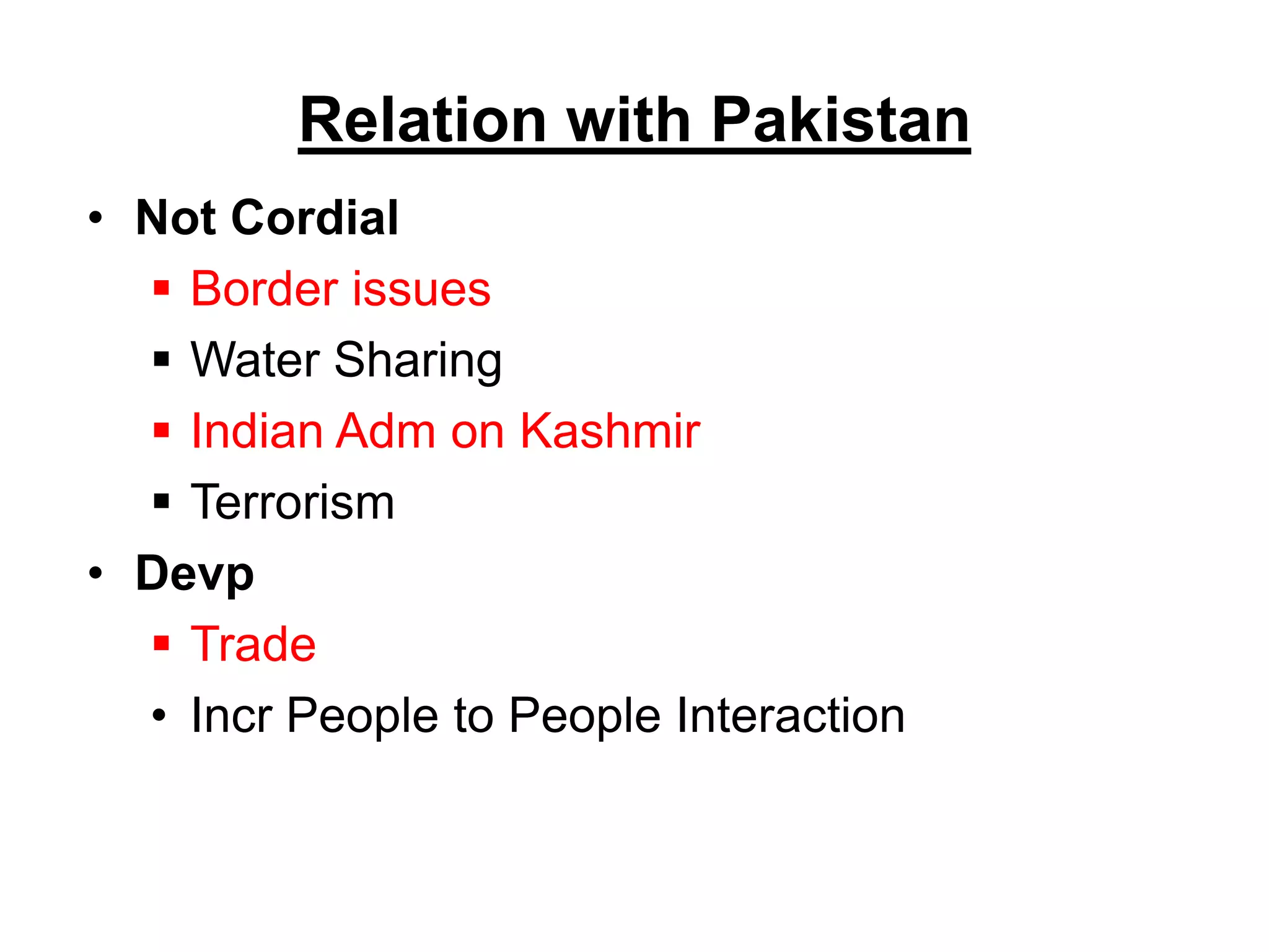 Relation with Pakistan
• Not Cordial
 Border issues
 Water Sharing
 Indian Adm on Kashmir
 Terrorism
• Devp
 Trade
• Incr People to People Interaction
 