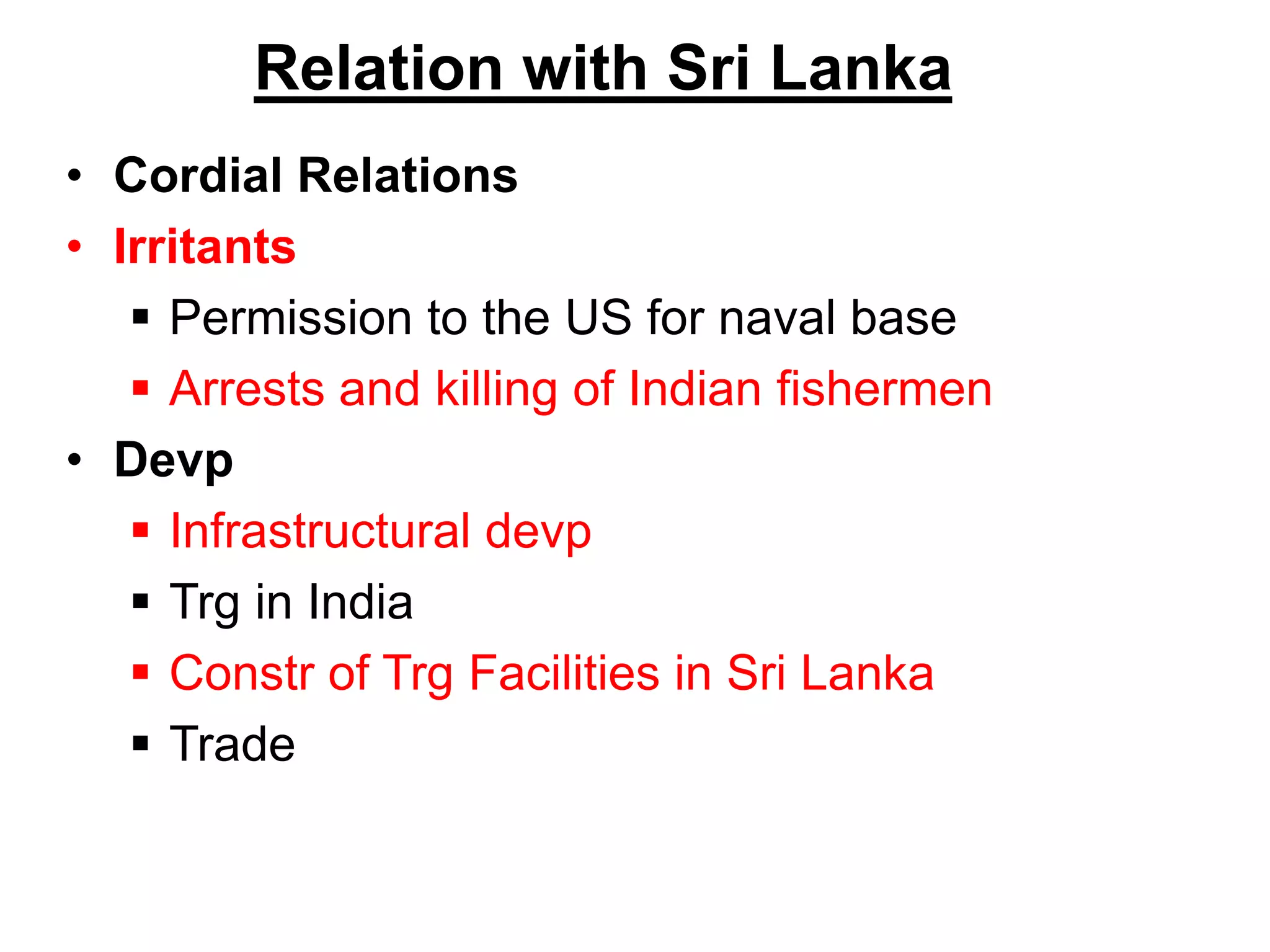 Relation with Sri Lanka
• Cordial Relations
• Irritants
 Permission to the US for naval base
 Arrests and killing of Indian fishermen
• Devp
 Infrastructural devp
 Trg in India
 Constr of Trg Facilities in Sri Lanka
 Trade
 