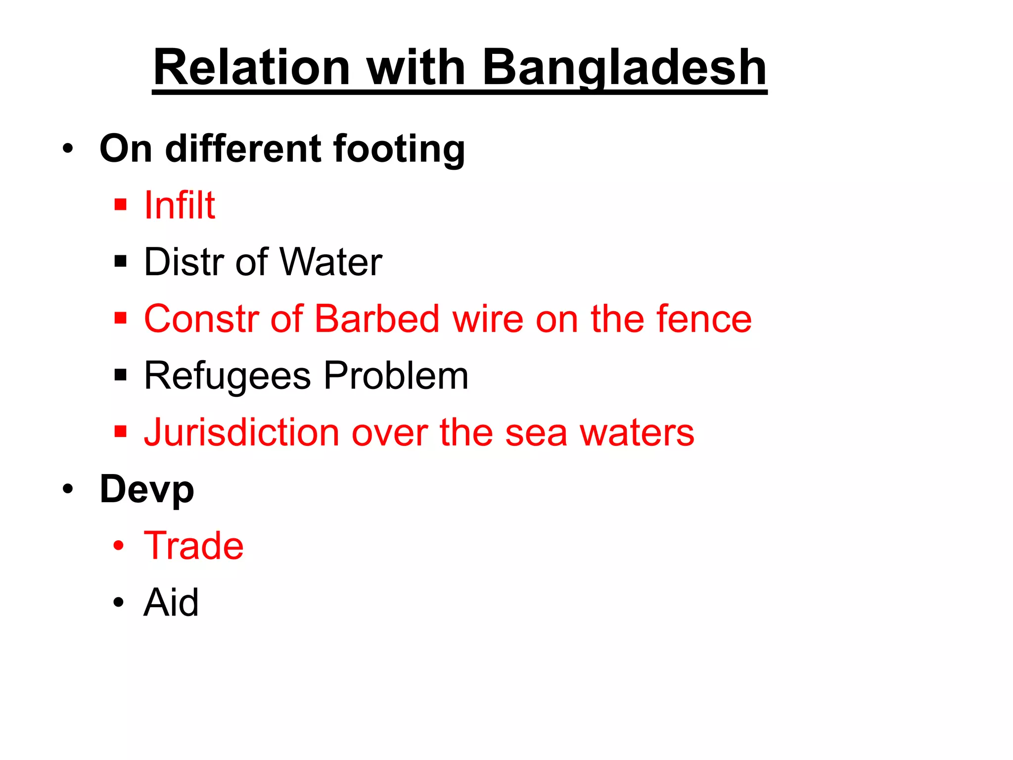 Relation with Bangladesh
• On different footing
 Infilt
 Distr of Water
 Constr of Barbed wire on the fence
 Refugees Problem
 Jurisdiction over the sea waters
• Devp
• Trade
• Aid
 