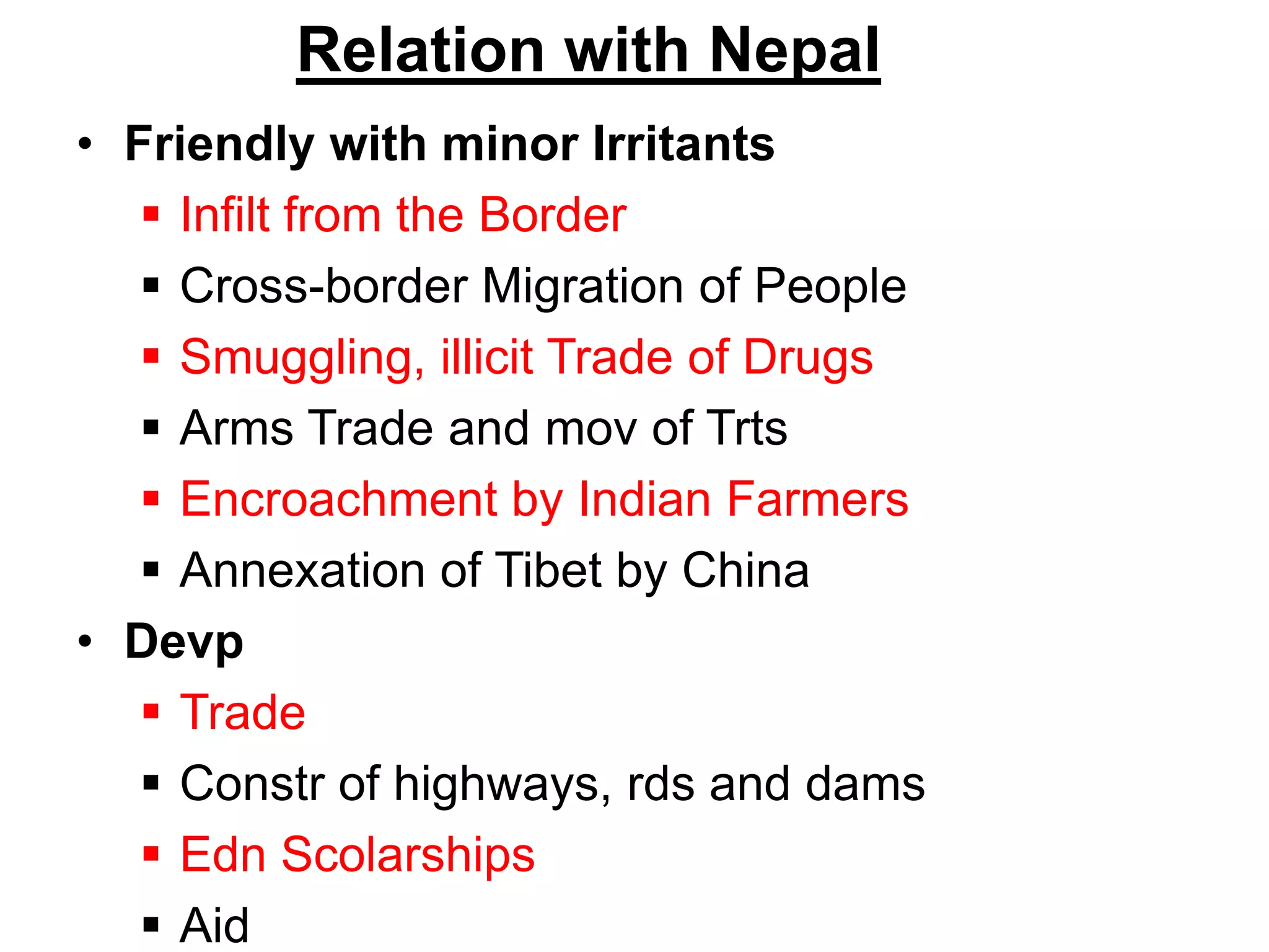 Relation with Nepal
• Friendly with minor Irritants
 Infilt from the Border
 Cross-border Migration of People
 Smuggling, illicit Trade of Drugs
 Arms Trade and mov of Trts
 Encroachment by Indian Farmers
 Annexation of Tibet by China
• Devp
 Trade
 Constr of highways, rds and dams
 Edn Scolarships
 Aid
 
