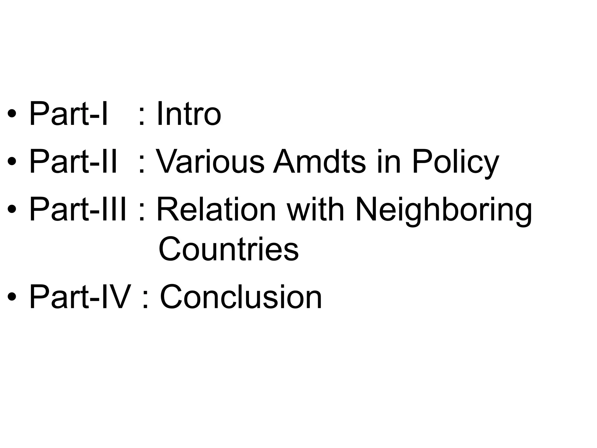• Part-I : Intro
• Part-II : Various Amdts in Policy
• Part-III : Relation with Neighboring
Countries
• Part-IV : Conclusion
 