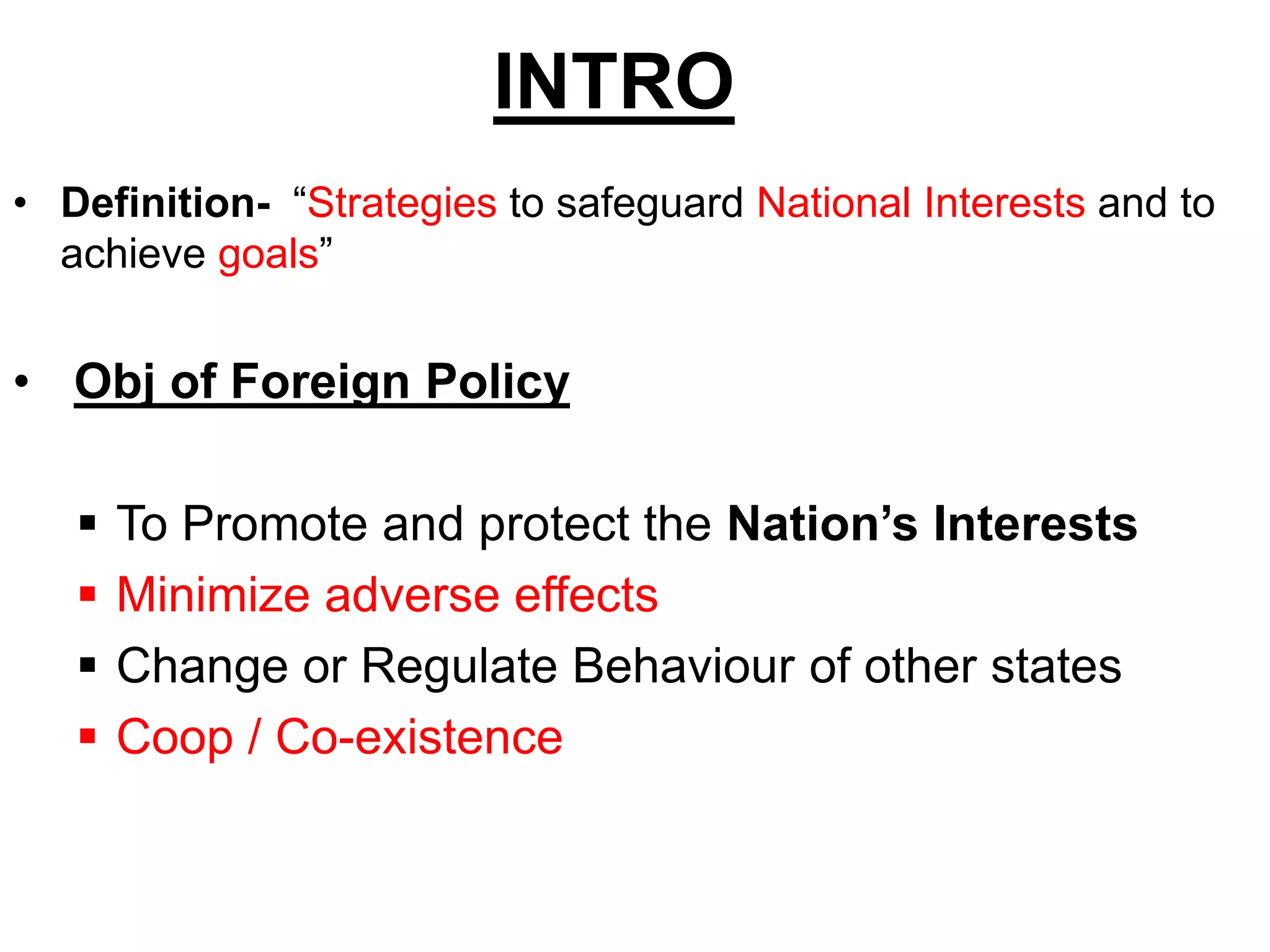 INTRO
• Definition- “Strategies to safeguard National Interests and to
achieve goals”
• Obj of Foreign Policy
 To Promote and protect the Nation’s Interests
 Minimize adverse effects
 Change or Regulate Behaviour of other states
 Coop / Co-existence
 